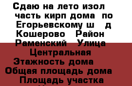 Сдаю на лето изол.1/2часть кирп.дома  по Егорьевскому ш.  д.Кошерово › Район ­ Раменский › Улица ­ Центральная › Этажность дома ­ 1 › Общая площадь дома ­ 50 › Площадь участка ­ 120 › Цена ­ 25 000 - Московская обл., Москва г. Недвижимость » Дома, коттеджи, дачи аренда   